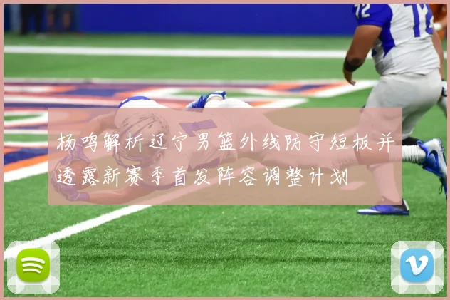 杨鸣解析辽宁男篮外线防守短板并透露新赛季首发阵容调整计划