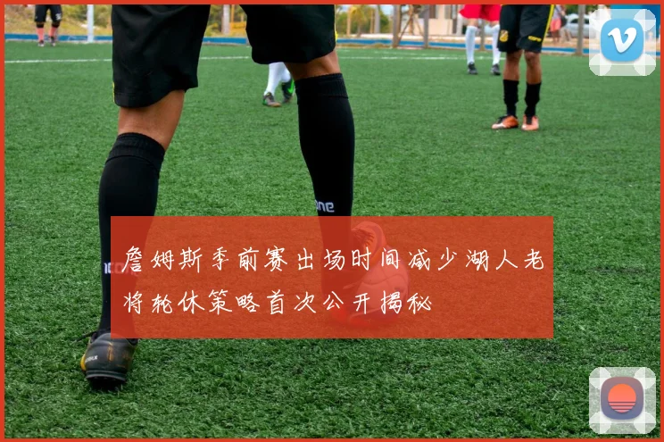 詹姆斯季前赛出场时间减少湖人老将轮休策略首次公开揭秘